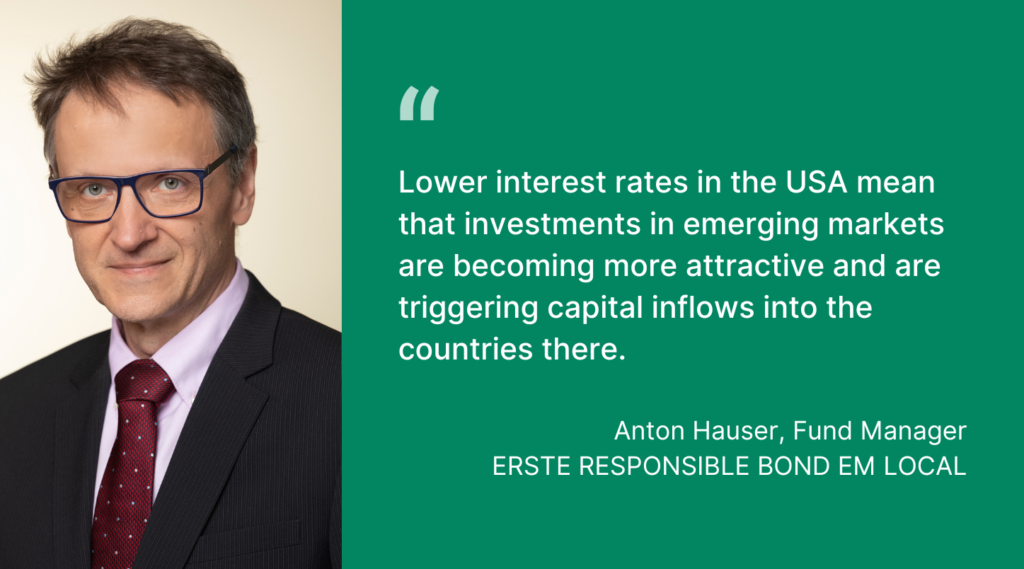 Anton Hauser, Fund Manager
ERSTE RESPONSIBLE BOND EM LOCAL: Lower interest rates in the USA mean that investments in emerging markets are becoming more attractive and are triggering capital inflows into the countries there.